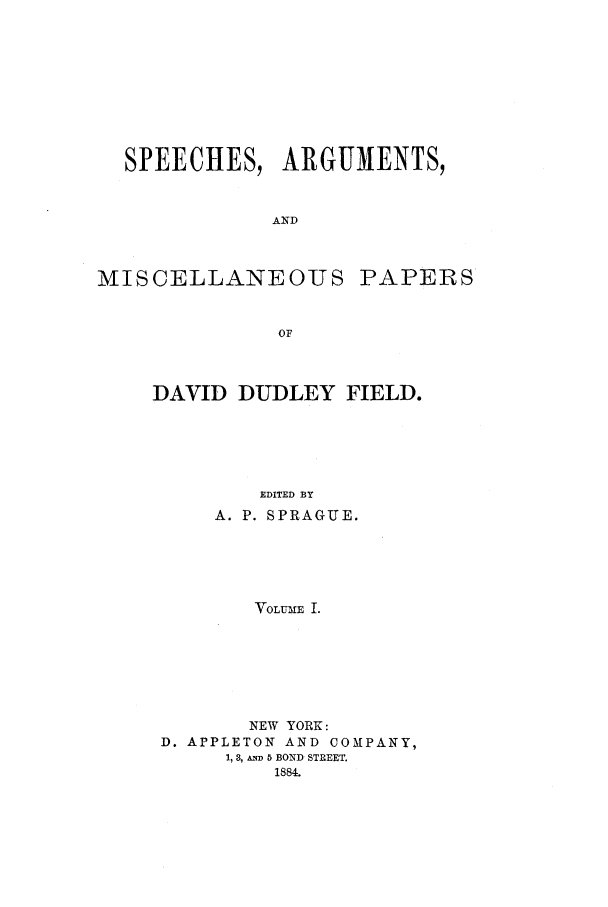 handle is hein.beal/spadd0001 and id is 1 raw text is: SPEECHES, ARGUMENTS,
AND
MISCELLANEOUS PAPERS
OF

DAVID DUDLEY FIELD.
EDITED BY
A. P. SPRAGUE.
VOLUME I.
NEW YORK:
D. APPLETON AND COMPANY,
1, 3, AND 5 BOND STREET.
1884.


