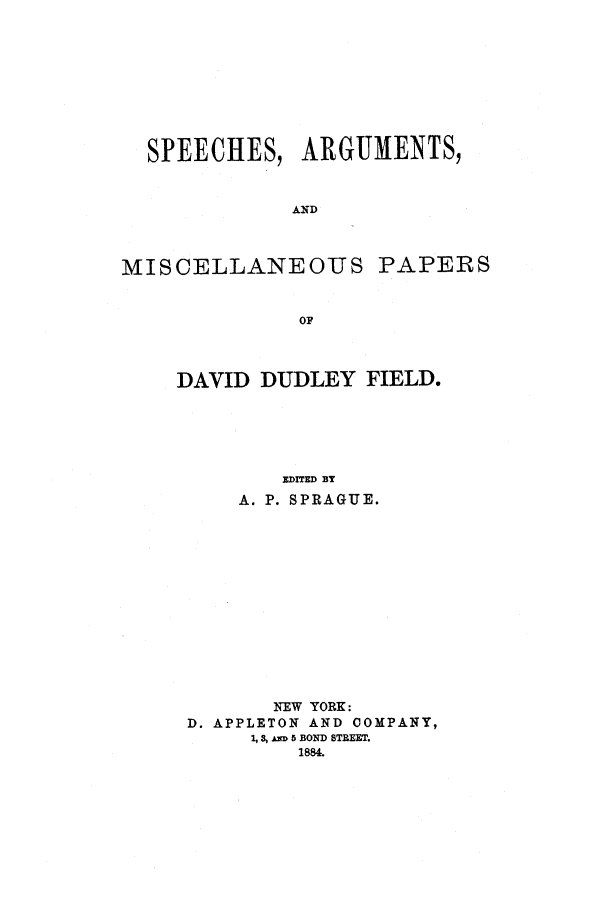 handle is hein.beal/spadd0003 and id is 1 raw text is: 







  SPEECHES, ARGUMENTS,


             AND


MISCELLANEOUS PAPERS


              oF


DAVID DUDLEY FIELD.




        EDITED BY
     A. P. SPRAGUE.











       NEW YORK:
 D. APPLETON AND COMPANY,
      1, 8, u 5 BOND STREET.
         1884.


