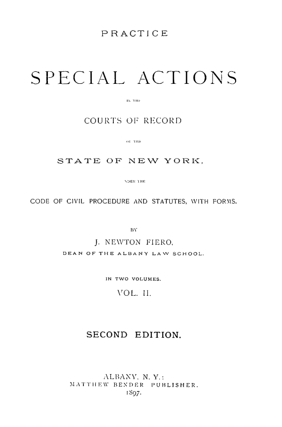 handle is hein.beal/spcatny0002 and id is 1 raw text is: 


           PRACTICE





SPECIAL ACTIONS




         COURTS OF RECORD




    STATE OF NEV YORI'<,

               CO I l E


CODE OF CIVIL PROCEDURE AND STATUTES, WVITH FORMS.


     J. NEWTON FIERO,
DEAN OF THE ALBANY LAW SCHOOL.


       IN TWO VOLUMES.

         VOL. II.


SECOND


EDITION.


     ALBANY, N. Y.:
MATIE1W BENDER  PUBLISHER.
         1S97.


