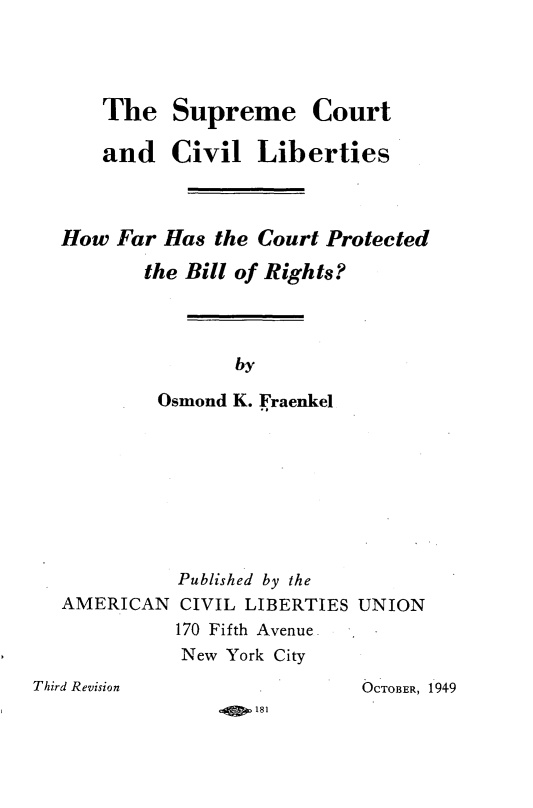 handle is hein.beal/spctcvl0001 and id is 1 raw text is: 




The

and


Supreme Court

Civil   Liberties


How  Far Has  the Court Protected
       the Bill of Rights?



               by

         Osmond K. Fraenkel


AMERICAN


Published by the
CIVIL LIBERTIES UNION
170 Fifth Avenue
New York City


OCTOBER, 1949


4§ ,181


Third Revision


