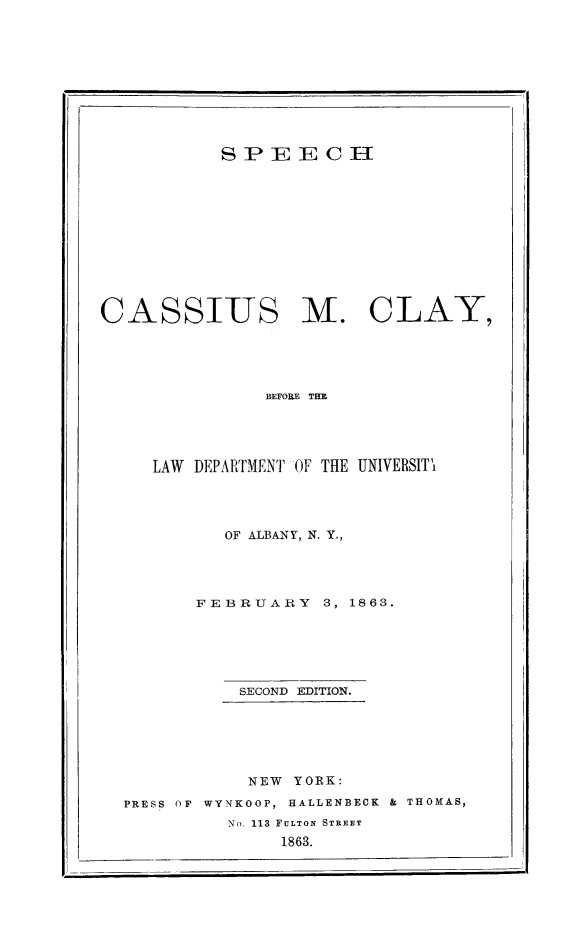 handle is hein.beal/specamcy0001 and id is 1 raw text is: 










           SPEECH












CASSIUS M. CLAY,





               BEFORE THE





     LAW DEPARTMENT OF THE UNIVERSITY


         OF ALBANY, N. Y.,




       FEBRUARY 3,   1863.






           SECOND EDITION.






           NEW  YORK:

PRESS OF WYNKOOP, HALLENBECK & THOMAS,
          No. 113 FULTON STREET
               1863.



