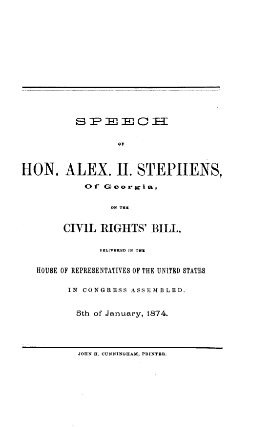 handle is hein.beal/spelxhs0001 and id is 1 raw text is: 























HON. ALEX. H. STEPHENS,

            Of Georgia,


                 ON THE


        CIVIL RIGHTS' BILL,


               DELIVERED IN TOM


   HOUSE OF REPRESENTATIVES OF THE UNITED STATES


         IN CONGRESS ASSEM BLED.


         5th of January, 1874.


JOHN H. CUNNINGHAM, PRINTER.


