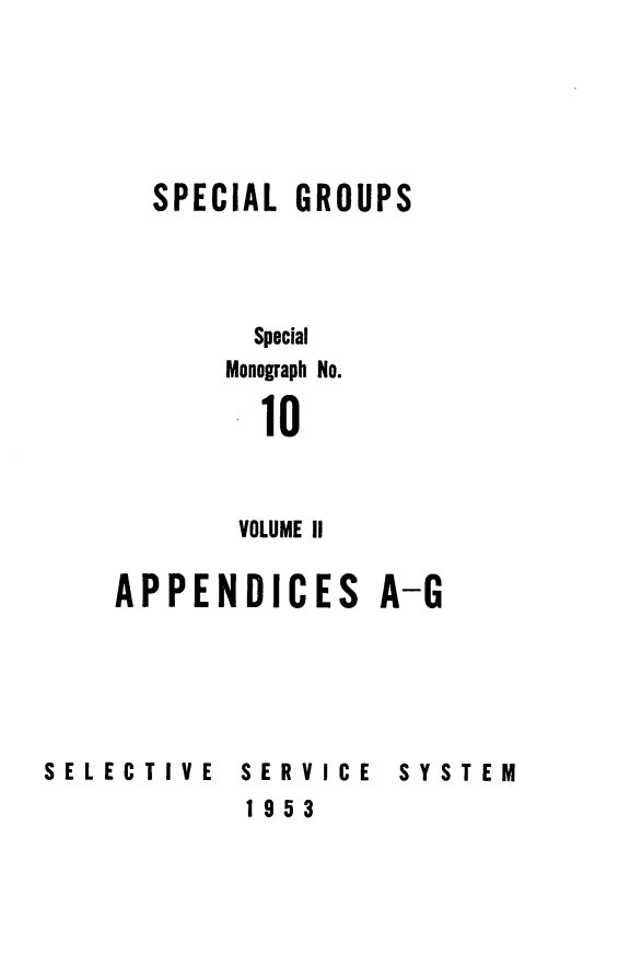 handle is hein.beal/spgrou0002 and id is 1 raw text is: 






  SPECIAL  GROUPS




        Special
        Monograph No.

        10



        VOLUME II

APPENDICES A-G


SELECTIVE   SERVICE
            1953


SYSTEM


