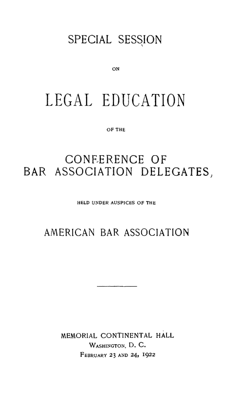 handle is hein.beal/spssnlg0001 and id is 1 raw text is: 



    SPECIAL SESSION


            ON



LEGAL EDUCATION


           OF THE


       CONEERENCE OF
BAR   ASSOCIATION    DELEGATES,


         HELD UNDER AUSPICES OF THE



    AMERICAN BAR ASSOCIATION












       MEMORIAL CONTINENTAL HALL
            WASHINGTON, D. C.
          FEBRUARY 23 AND 24, 1922


