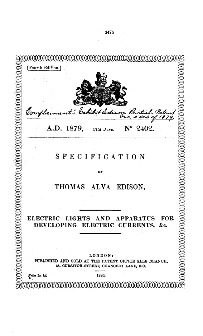 handle is hein.beal/sptaedi0001 and id is 1 raw text is: 




2475


         ____ ~     ~     f    )Cf ff-1, ~24'&~ff / Y






         A.D. 1879, 17.1 JuN. No 2402.



I          SPECIFICATION


                       or


           THOMAS ALVA EDISON.




   ELECTRIC LIGHTS AND APPARATUS FOR
     DEVELOPING ELECTRIC CURIENTS, &c.




                    LONDON:
     PUBLISHED AND SOLD AT THE PATENT OFFICE SALE BRANCH,
           88. CURSITOR STREET, CHANCERY LANE, E.C.
   Price I. 11L    1886.


