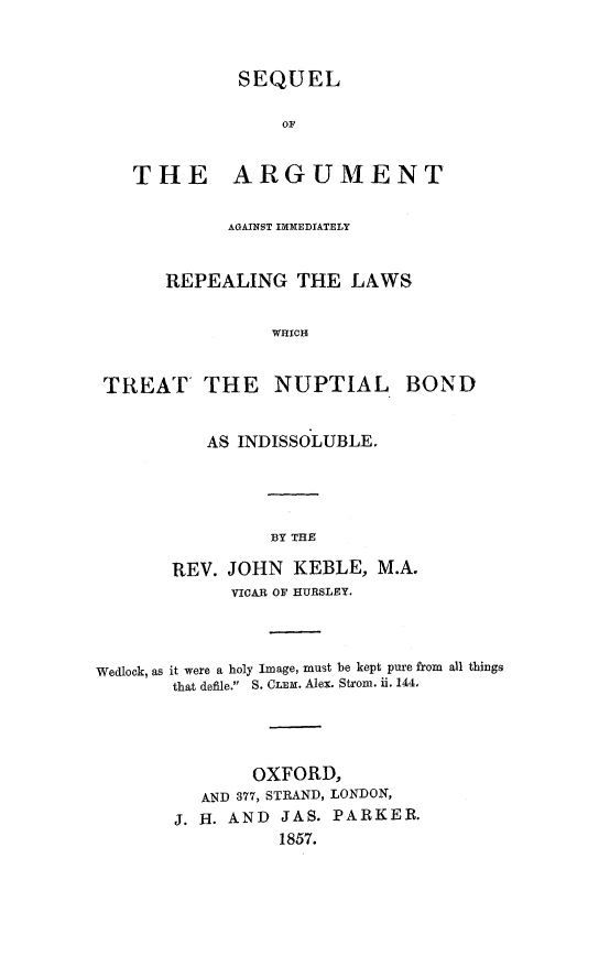 handle is hein.beal/sqarnupbid0001 and id is 1 raw text is: 


             SEQUEL

                  OF


   THE ARGUMENT

            AGAINST IMMEDIATELY


       REPEALING THE LAWS

                 WHICH


 TREAT THE NUPTIAL BOND


          AS INDISSOLUBLE.




                BY THE

       REV. JOHN KEBLE, M.A.
             VICAR OF HURSLEY.



Wedlock, as it were a holy Image, must be kept pure from all things
       that defile. S. CLEM. Alex. Strom. ii. 144.




               OXFORD,
          AND 377, STRAND, LONDON,
       J. H. AND JAS. PARKER.
                 1857.


