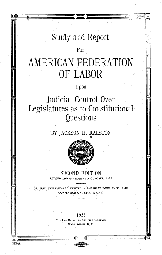handle is hein.beal/sraflujcl0001 and id is 1 raw text is: 

      C I                  'D


               Study   and  Report

                        For

      AMERICAN FEDERATION

                  OF   LABOR

                        Upon

             Judicial  Control   Over
      Legislatures as to Constitutional
                    Questions

               BY JACKSON H. RALSTON






                  SECOND  EDITION
              REVISED AND ENLARGED TO OCTOBER, 1923

        ORDERED PREPAREDAND PRINTED IN PAMPHLET FORM BY ST. PAUL
                 CONVENTION OF THE A. F. OF L.-



                        1923
                THE LAW REPORTER PRINTING COMPANY
                     WASHINGTON, D. C.


313-A


