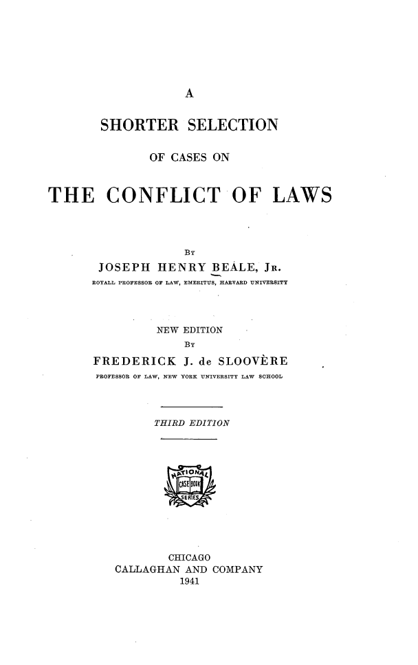 handle is hein.beal/sscscfl0001 and id is 1 raw text is: 







A


        SHORTER SELECTION


               OF CASES  ON



THE CONFLICT OF LAWS




                    By
        JOSEPH  HENRY   BEALE,  JR.
        ROYALL PROFESSOR OF LAW, EMERITUS, HAEVARD UNIVERSITY




                NEW EDITION
                    BY

       FREDERICK J.   de SLOOVERE
       PROFESSOR OF LAW, NEW YORK UNIVERSITY LAW SCHOOL




                THIRD EDITION












                  CHICAGO
          CALLAGHAN AND  COMPANY
                    1941


