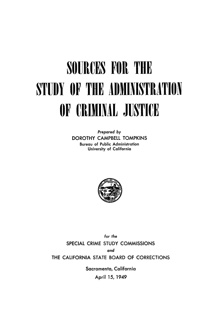 handle is hein.beal/sshedyc0001 and id is 1 raw text is: SOURCES FOR THE
STUDY OF THE ADMINISTRATION
OF CRIMINAL JUSTICE
Prepared by
DOROTHY CAMPBELL TOMPKINS
Bureau of Public Administration
University of California
for the
SPECIAL CRIME STUDY COMMISSIONS
and
THE CALIFORNIA STATE BOARD OF CORRECTIONS
Sacramento, California
April 15, 1949


