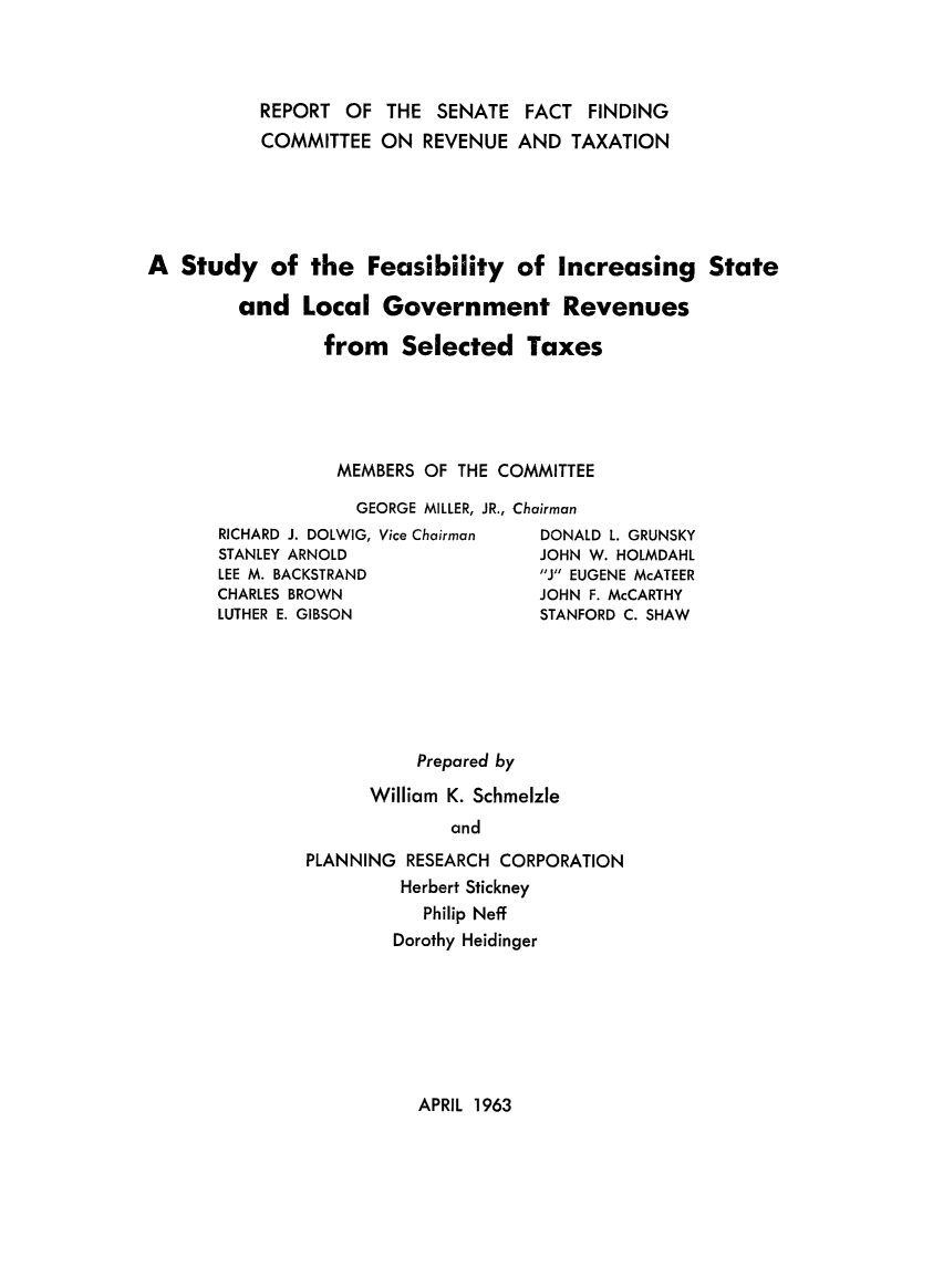 handle is hein.beal/stdfesb0001 and id is 1 raw text is: 



           REPORT OF THE SENATE FACT FINDING
           COMMITTEE ON REVENUE AND TAXATION





A Study of the Feasibility of Increasing State

        and Local Government Revenues

                from Selected Taxes





                  MEMBERS OF THE COMMITTEE

                  GEORGE MILLER, JR., Chairman
       RICHARD J. DOLWIG, Vice Chairman  DONALD L. GRUNSKY
       STANLEY ARNOLD                JOHN W. HOLMDAHL
       LEE M. BACKSTRAND             J EUGENE McATEER
       CHARLES BROWN                 JOHN F. McCARTHY
       LUTHER E. GIBSON              STANFORD C. SHAW


          Prepared by

      William K. Schmelzle
              and
PLANNING RESEARCH CORPORATION
         Herbert Stickney
           Philip Neff
        Dorothy Heidinger


APRIL 1963



