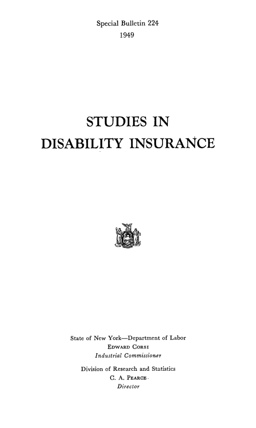 handle is hein.beal/stdisbins0001 and id is 1 raw text is: Special Bulletin 224
1949
STUDIES IN
DISABILITY INSURANCE
State of New York-Department of Labor
EDWARD CORSI
Industrial Commissioner

Division of Research and Statistics
C. A. PEARCE.
Director


