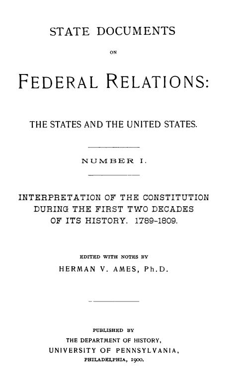 handle is hein.beal/stdocfedr0001 and id is 1 raw text is: ï»¿STATE DOCUMENTS
ON
FEDERAL RELATIONS:

THE STATES AND THE UNITED STATES.
NUMBER I.
INTERPRETATION OF THE CONSTITUTION
DURING THE FIRST TWO DECADES
OF ITS HISTORY. 1789-1809.
EDITED WITH NOTES BY
HERMAN V. AMES, Ph.D.
PUBLISHED BY
THE DEPARTMENT OF HISTORY,
UNIVERSITY OF PENNSYLVANIA,
PHIIADEIPHIA, 1900.


