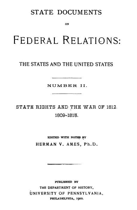 handle is hein.beal/stdocfedr0002 and id is 1 raw text is: ï»¿STATE DOCUMENTS
ON
FEDERAL RELATIONS:

THE STATES AND THE UNITED STATES
NUMIBER II.
STATE RIGHTS AND THE WAR OF 1812.
1809-1815.
9DITED WITH NOTES BY
HERMAN V. AMES, Ph.D.
PUB.ISHED BY
THE DEPARTMENT OF HISTORY,
UNIVERSITY OF PENNSYLVANIA,
PHILADELPHIA,, 1900.


