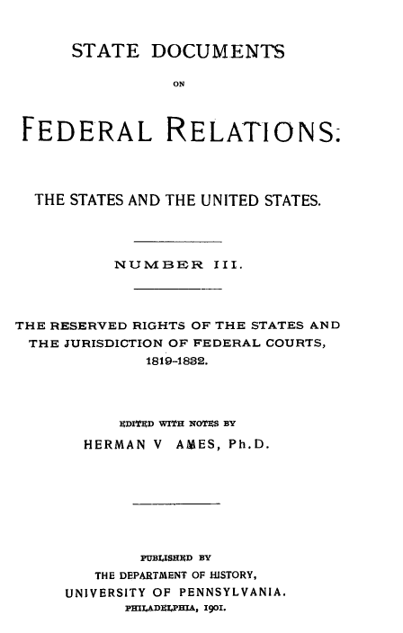 handle is hein.beal/stdocfedr0003 and id is 1 raw text is: ï»¿STATE DOCUMENTS
ON
FEDERAL RELATIONS.-

THE STATES AND THE UNITED STATES.
NUMBER III.
THE RESERVED RIGHTS OF THE STATES AND
THE JURISDICTION OF FEDERAL COURTS,
1819-1832.
EDITED WITH NOTES BY
HERMAN V AMES, Ph.D.
PUBLISHED BY
THE DEPARTMENT OF HISTORY,
UNIVERSITY OF PENNSYLVANIA.
PHILADELPHIA, 1901.


