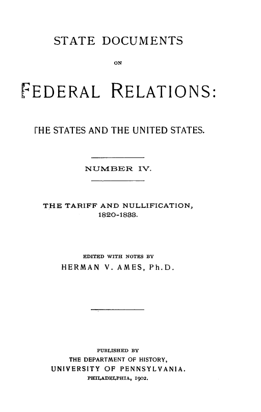 handle is hein.beal/stdocfedr0004 and id is 1 raw text is: ï»¿STATE DOCUMENTS
ON
FEDERAL RELATIONS:

[HE STATES AND THE UNITED STATES.
NUMBEwR IV.
THE TARIFF AND NULLIFICATION,
1820-183.
EDITED WITH NOTES BY
HERMAN V. AMES, Ph.D.
PUBLISHED BY
THE DEPARTMENT OF HISTORY,
UNIVERSITY OF PENNSYLVANIA.
PHILADELPHIA, 1902.



