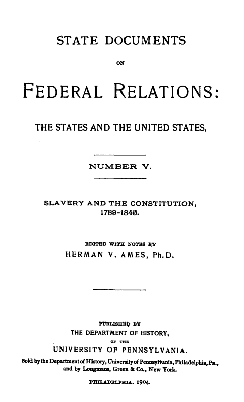 handle is hein.beal/stdocfedr0005 and id is 1 raw text is: STATE DOCUMENTS
ON
FEDERAL RELATIONS:
THE STATES AND THE UNITED STATES.
NUMBER V.

SLAVERY

AND THE CONSTITUTION,
1789-1845.

RDITED WITH NOTES AY
HERMAN V. AMES, Ph.D.
PUBLISHEfD BY
THE DEPARTMENT OF HISTORY,
OF THE
UNIVERSITY OF PENNSYLVANIA.
Sold by the Department of History, University of Pennsyltania, Philadelphia, Pa.,
and by Longmans, Green & Co., New York.
PHLADWLHU.A. 1904.


