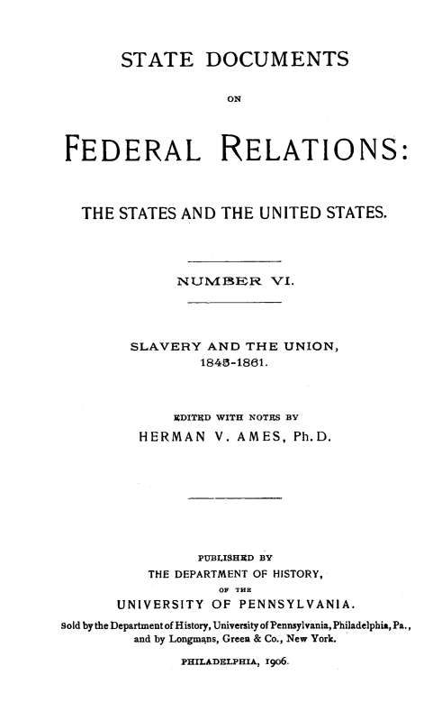 handle is hein.beal/stdocfedr0006 and id is 1 raw text is: ï»¿STATE DOCUMENTS
ON
FEDERAL RELATIONS:
THE STATES AND THE UNITED STATES.
NUMIBER VI.
SLAVERY AND THE UNION,
1845-1861.
EDITED WITH NOTES BY
HERMAN V. AMES, Ph.D.
PUBLISHED BY
THE DEPARTMENT OF HISTORY,
OF THE
UNIVERSITY OF PENNSYLVANIA.
sold by the Department of History, University of Pennsylvania, Philadelphia, Pa.,
and by Longmans, Green & Co., New York.
PHILADELPHIA, rgo6.


