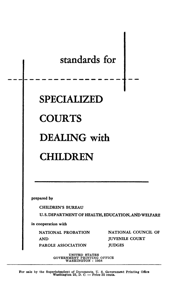 handle is hein.beal/stdspct0001 and id is 1 raw text is: 












               standards for








       SPECIALIZED



       COURTS



       DEALING with



       CHILDREN








    prepared by

       CHILDREN'S BUREAU
       U. S. DEPARTMENT OF HEALTH, EDUCATION, AND WELFARE

    in cooperation with

       NATIONAL PROBATION       NATIONAL COUNCIL OF
       AND                      JUVENILE COURT
       PAROLE ASSOCIATION       JUDGES

                  UNITED STATES
            GOVERNMENT PRINTING OFFICE
                 WASHINGTON : 1954

For sale by the Superintendent of Documents, U. S. Government Printing Office
            Washington 25, D. C. - Price 35 cents.


