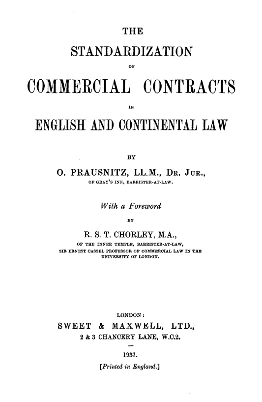 handle is hein.beal/stdzcomra0001 and id is 1 raw text is: 


THE


         STANDARDIZATION
                     OF


COMMERCIAL CONTRACTS

                     IN


  ENGLISH AND CONTINENTAL LAW



                     BY

      0. PRAUSNITZ,   LL.M., DR. JuR.,
             OF GRAY'S INN, BARRISTER-AT-LAW.


         With a Foreword

              BY

     R. S. T. CHORLEY, M.A.,
     OF THE INNER TEMPLE, BARRISTER-AT-LAW,
SIR ERNEST CASSEL PROFESSOR OF COMMERCIAL LAW IN THE
         UNIVERSITY OF LONDON.







            LONDON:


SWEET
     2 & 3


&  MAXWELL, LTD.,
CHANCERY LANE, W.C.2.


     1937.
[Printed in England.]


