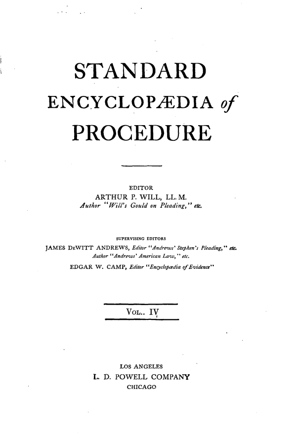 handle is hein.beal/stecp0004 and id is 1 raw text is: 









      STANDARD



ENCYCLOP/EDIA of




     PROCEDURE






                 EDITOR
          ARTHUR P. WILL, LL. M.
       .luthor Will's Gould on Pleading, etc.




               SUPERVISING EDITORS
JAMES DEWITT ANDREWS, Editor Andre-ws' Stephen' Pleading, etc.
          Author Andre'ws' American Law-,' etc.
     EDGAR W. CAMP, Editor Encyclopaedia of Evidence





                 VOL.. IV







               LOS ANGELES
          L D. POWELL COMPANY
                 CHICAGO


