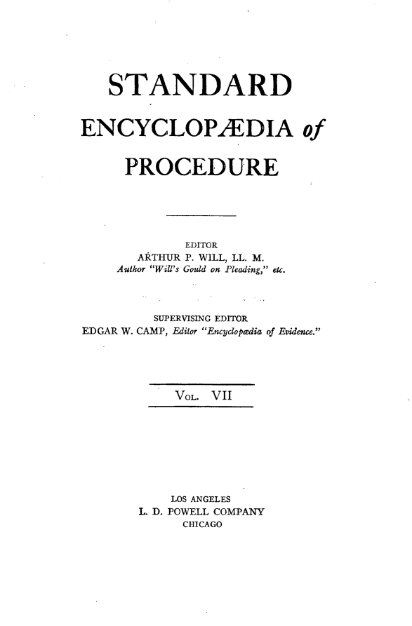 handle is hein.beal/stecp0007 and id is 1 raw text is: 






    STANDARD



ENCYCLOPAEDIA of


      PROCEDURE






             EDITOR
       ARTHUR P. WILL, LL. M.
     Author Will's Gould on Pleading, etc.



         SUPERVISING EDITOR
EDGAR W. CAMP, Editor Encycloptedia of Evidence.





            VOL. VII








            LOS ANGELES
       L. D. POWELL COMPANY
             CHICAGO


