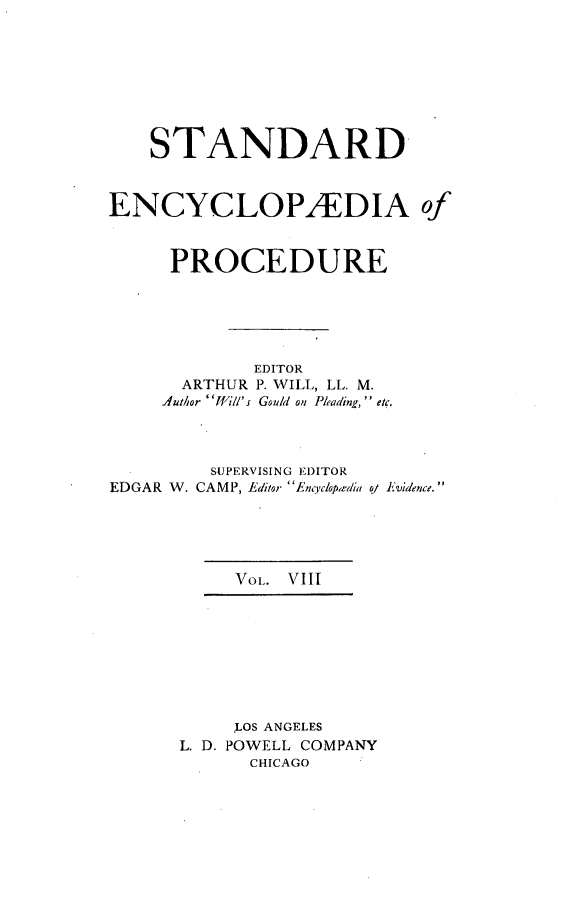 handle is hein.beal/stecp0008 and id is 1 raw text is: 








    STANDARD



ENCYCLOP2EDIA of



     PROCEDURE






             EDITOR
       ARTHUR P. WILL, LL. M.
     Author fli//'s Gould on Pleading,  etc.


EDGAR W.


SUPERVISING EDITOR
CAMP, Editor Encyclopiedia


qj Evidence. 


     VOL. VIII









     LOS ANGELES
L. D. POWELL COMPANY
      CHICAGO



