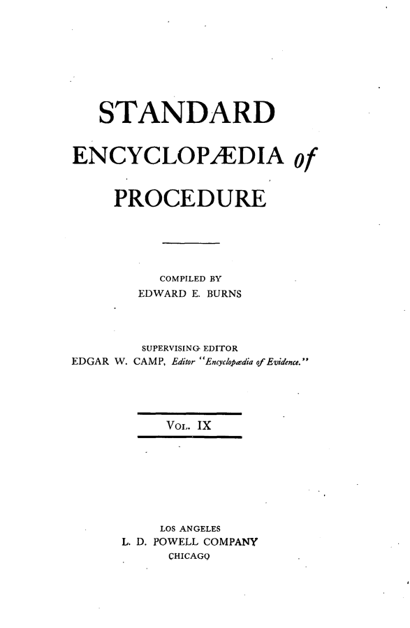 handle is hein.beal/stecp0009 and id is 1 raw text is: 








   STANDARD


ENCYCLOPAEDIA of



     PROCEDURE





          COMPILED BY
        EDWARD E. BURNS




        SUPERVISING EDITOR
EDGAR W. CAMP, Editor Encyc/opdia of Evidence.





           VOL. IX








           LOS ANGELES
      L. D. POWELL COMPANY
           CHICAGQ


