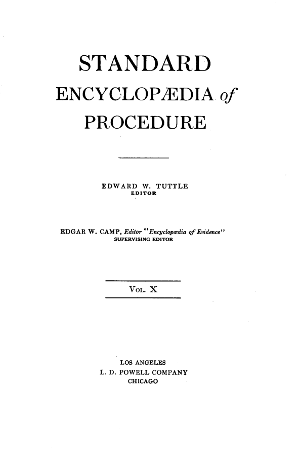 handle is hein.beal/stecp0010 and id is 1 raw text is: 







    STANDARD



ENCYCLOPAEDIA of



     PROCEDURE







       EDWARD W. TUTTLE
            EDITOR




 EDGAR W. CAMP, Editor Encyclopedia qf Evidence
         SUPERVISING EDITOR






           VOL. X









           LOS ANGELES
       L. D. POWELL COMPANY
           CHICAGO



