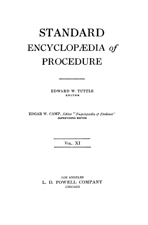 handle is hein.beal/stecp0011 and id is 1 raw text is: 






    STANDARD


ENCYCLOPAEDIA of


     PROCEDURE





       EDWARD W. TUTTLE
            EDITOR



EDGAR W. CAMP, Editor Encycloj6adia of Evidence
         SUPERVISING EDITOR





           VOL. XI







           LOS ANGELES
     L. D. POWELL COMPANY
            CHICAGO



