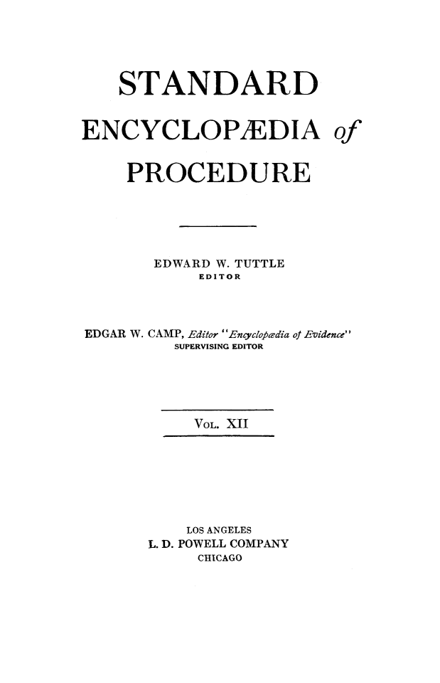 handle is hein.beal/stecp0012 and id is 1 raw text is: 





    STANDARD


ENCYCLOP1EDIA of


     PROCEDURE






       EDWARD W. TUTTLE
            EDITOR




EDGAR W. CAMP, Editor Encyclofedia of Evidence
          SUPERVISING EDITOR





            VOL. XII








            LOS ANGELES
       L. D. POWELL COMPANY
            CHICAGO


