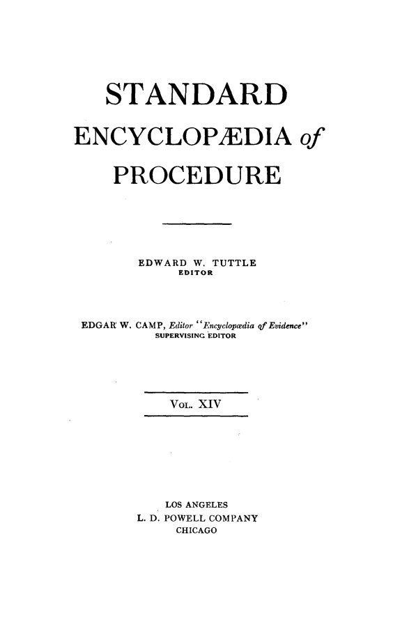 handle is hein.beal/stecp0014 and id is 1 raw text is: 








    STANDARD



ENCYCLOPIEDIA of



     PROCEDURE







       EDWARD W. TUTTLE
            EDITOR




 EDGAR W. CAMP, Editor EnAclopwedia of Evidence
         SUPERVISING EDITOR






           VOL. XIV









           LOS ANGELES
       L. D. POWELL COMPANY
            CHICAGO


