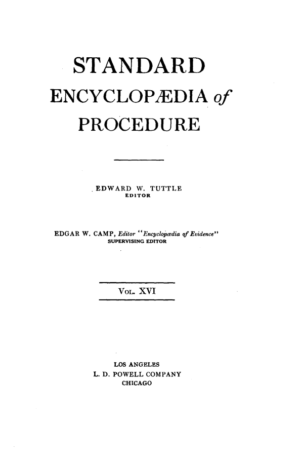 handle is hein.beal/stecp0016 and id is 1 raw text is: 







    STANDARD



ENCYCLOPEDIA of



    PROCEDURE







      -EDWARD W. TUTTLE
            EDITOR




 EDGAR W. CAMP, Editor Enyclopcedia qf Evidence
         SUPERVISING EDITOR






           VOL. XVI









           LOS ANGELES
       L. D. POWELL COMPANY
           CHICAGO


