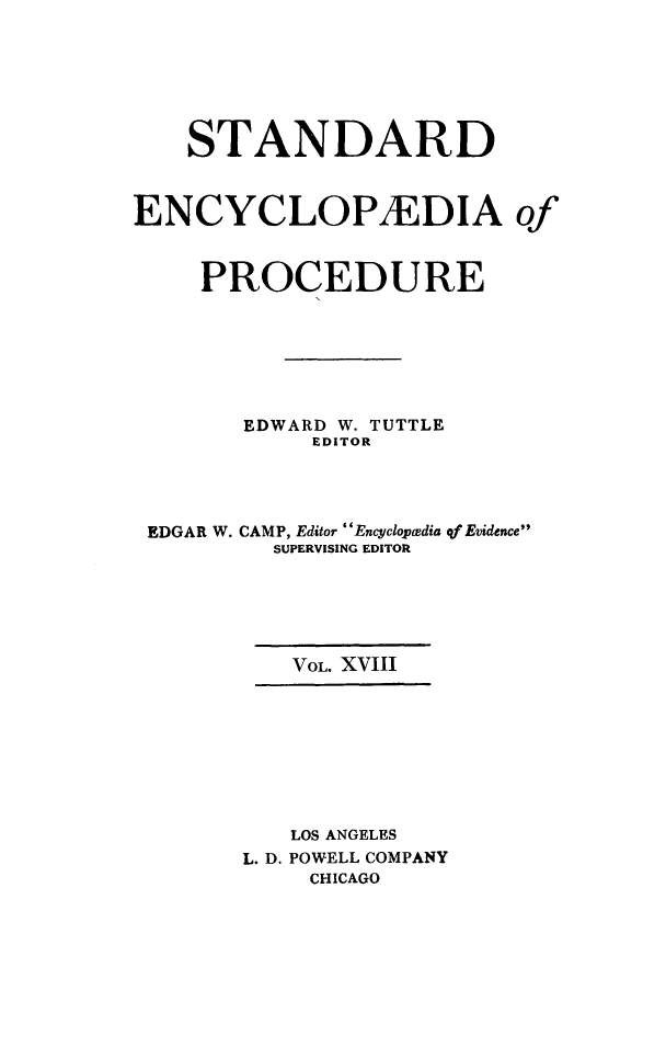 handle is hein.beal/stecp0018 and id is 1 raw text is: 







    STANDARD



ENCYCLOP1EDIA of



     PROCEDURE







        EDWARD W. TUTTLE
            EDITOR




 EDGAR W. CAMP, Editor Encyclopcedia qf Evidence
          SUPERVISING EDITOR






          VOL. XVIII









          LOS ANGELES
        L. D. POWELL COMPANY
            CHICAGO


