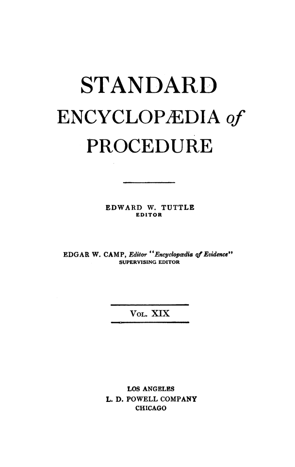 handle is hein.beal/stecp0019 and id is 1 raw text is: 









    STANDARD



ENCYCLOPAEDIA of



     PROCEDURE






       EDWARD W. TUTTLE
            EDITOR




 EDGAR W. CAMP, Editor Encyclopwdia of Evidence
         SUPERVISING EDITOR





           VOL. XIX








           LOS ANGELES
       L. D. POWELL COMPANY
            CHICAGO


