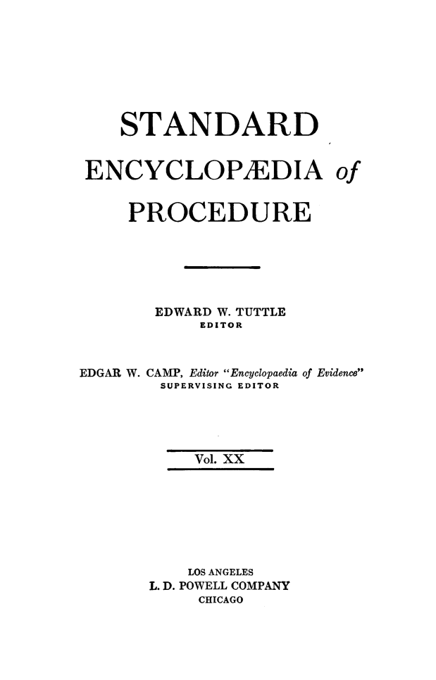 handle is hein.beal/stecp0020 and id is 1 raw text is: 








    STANDARD


 ENCYCLOPEDIA of


     PROCEDURE






       EDWARD W. TUTTLE
            EDITOR



EDGAR W. CAMP, Editor Encyclopaedia of Evidence
        SUPERVISING EDITOR





           Vol. XX







           LOS ANGELES
       L. D. POWELL COMPANY
            CHICAGO


