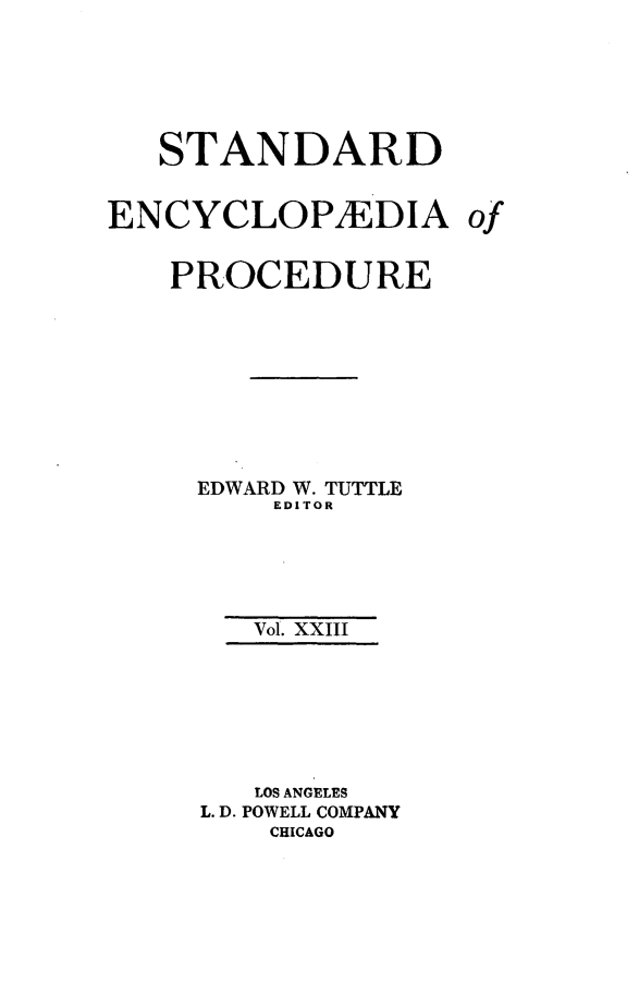 handle is hein.beal/stecp0023 and id is 1 raw text is: 






   STANDARD


ENCYCLOP1EDIA


PROCEDURE









  EDWARD W. TUTTLE
      EDITOR





      Vol. XXIII







      LOS ANGELES
  L. D. POWELL COMPANY
      CHICAGO


of


