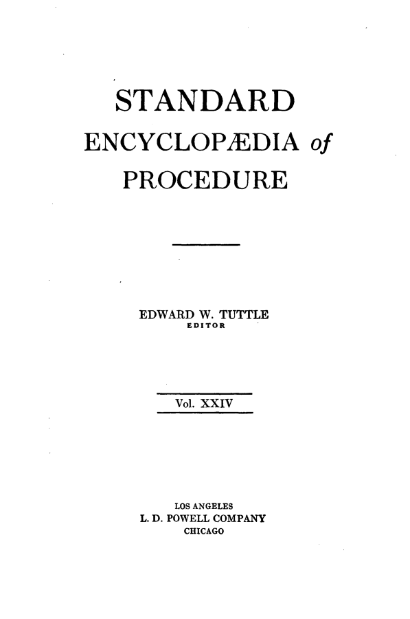 handle is hein.beal/stecp0024 and id is 1 raw text is: 






   STANDARD


ENCYCLOP1EDIA of


   PROCEDURE









     EDWARD W. TUTTLE
         EDITOR





         Vol. XXIV







         LOS ANGELES
     L. D. POWELL COMPANY
         CHICAGO


