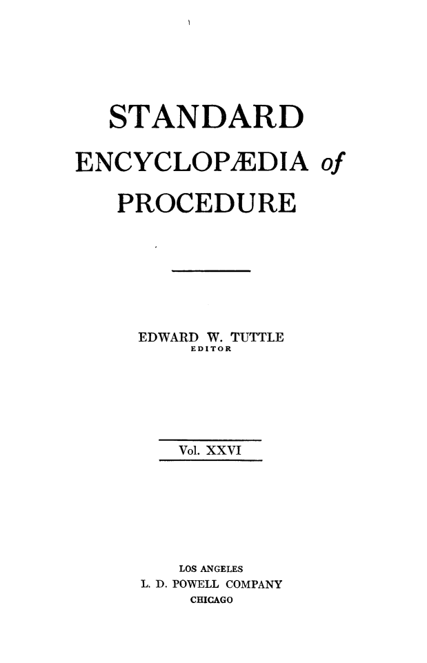 handle is hein.beal/stecp0026 and id is 1 raw text is: 







   STANDARD


ENCYCLOPIEDIA of


   PROCEDURE








     EDWARD W. TUTTLE
         EDITOR






         Vol. XXVI







         LOS ANGELES
     L. D. POWELL COMPANY
         CHICAGO


