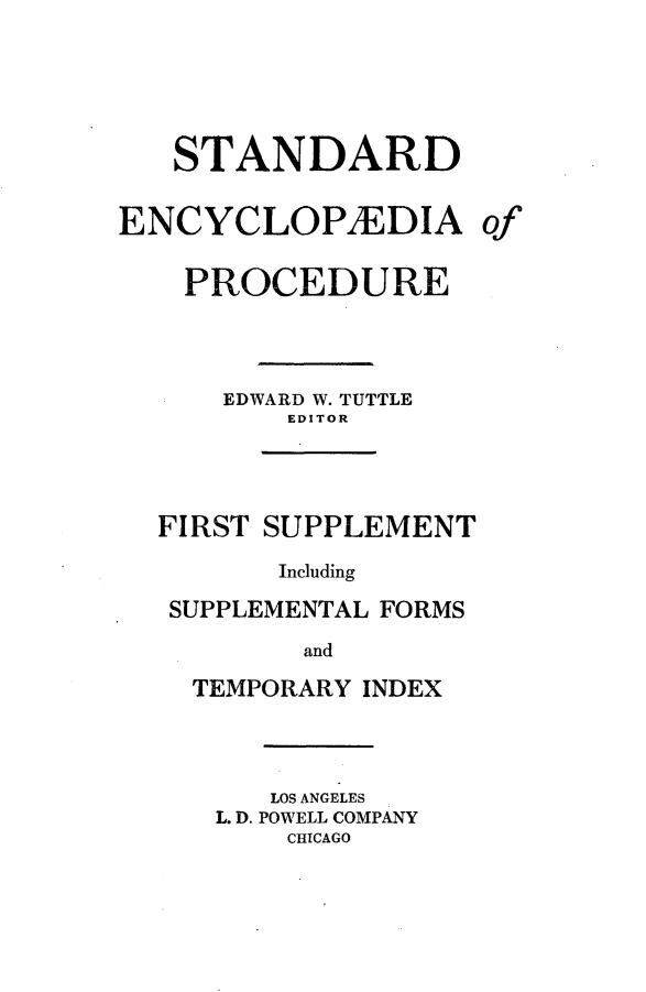 handle is hein.beal/stecp0027 and id is 1 raw text is: 





   STANDARD

ENCYCLOPzEDIA

    PROCEDURE



      EDWARD W. TUTTLE
          EDITOR




  FIRST SUPPLEMENT

         Including
   SUPPLEMENTAL FORMS
           and
    TEMPORARY INDEX


   LOS ANGELES
L. D. POWELL COMPANY
    CHICAGO


of


