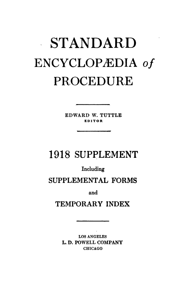 handle is hein.beal/stecp0028 and id is 1 raw text is: 




   STANDARD

ENCYCLOPAEDIA

    PROCEDURE



      EDWARD W. TUTTLE
          EDITOR




   1918 SUPPLEMENT

         Including
   SUPPLEMENTAL FORMS
          and
    TEMPORARY INDEX


   LOS ANGELES
L. D. POWELL COMPANY
    CHICAGO


of


