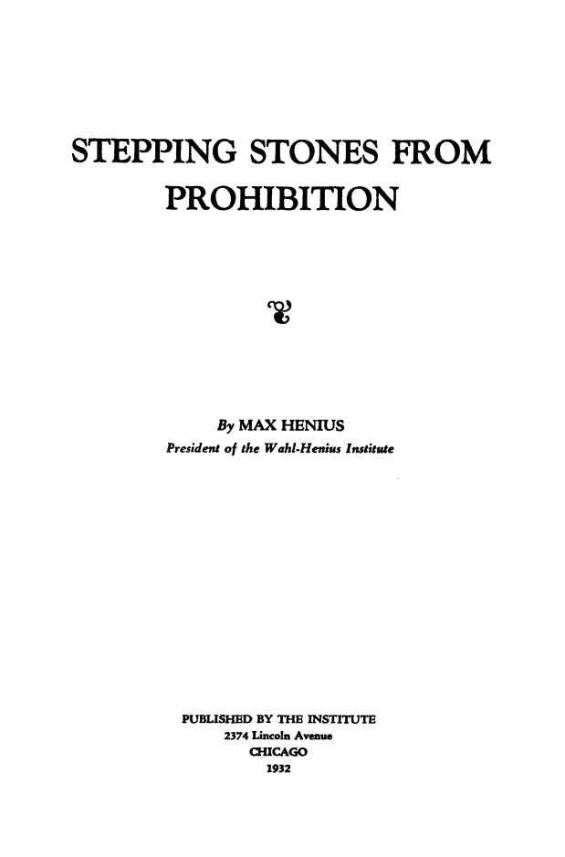 handle is hein.beal/stepstpro0001 and id is 1 raw text is: STEPPING STONES FROM
PROHIBITION
By MAX HENIUS
President of the Wahl-Henius Institute
PUBLISHED BY THE INSTITUTE
2374 Lincoln Avenue
CHICAGO
1932



