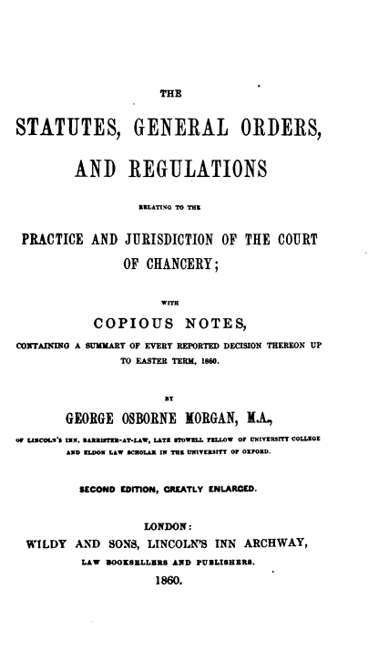 handle is hein.beal/stgorrp0001 and id is 1 raw text is: 






THE


STATUTES, GENERAL ORDERS,


         AND REGULATIONS


                  RELATINGO TO THE


 PRACTICE  AND  JURISDICTION   OF THE  COURT

                OF  CHANCERY;


                      WITH

            COPIOUS NOTES,

CONTAINING A SUMMARY OF EVERY REPORTED DECISION THEREON UP
                TO EASTER TERM, 1860.


                      BT

        GEORGE  OSBORNE  MORGAN,    .A.
Of USCOK.'S IN. BARRIER-AT*LAW, LATE STWELL FELLOW OF UNIVERSITY COLLEGE
        AND ELDOW LAW SCHOLAR IN THE UNIVERSITY OF OXFORD.


          SECOND EDMON, GREATLY ENLARCED.


                   LONDON:
  WILDY  AND  SONS, LINCOLN'S INN ARCHWAY,
          LAW BOOKSELLBRS AND PUBLISHRRS.
                     1860.


