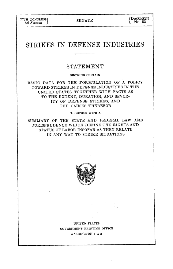 handle is hein.beal/stkdfind0001 and id is 1 raw text is: 



77TH CONGRESS        SENATE              DOCUMENT
  1st Session                              No. 52





  STRIKES IN DEFENSE INDUSTRIES




                 STATEMENT

                   SHOWING CERTAIN

   BASIC DATA FOR THE FORMULATION  OF A POLICY
   TOWARD   STRIKES IN DEFENSE INDUSTRIES IN THE
       UNITED STATES TOGETHER WITH FACTS AS
       TO  THE EXTENT, DURATION, AND SEVER-
           ITY OF DEFENSE STRIKES, AND
               THE CAUSES THEREFOR
                   TOGETHER WITH A

   SUMMARY  OF THE STATE AND  FEDERAL LAW  AND
   JURISPRUDENCE  WHICH DEFINE THE RIGHTS AND
       STATUS OF LABOR INSOFAR AS THEY RELATE
          IN ANY WAY TO STRIKE SITUATIONS





















                    UNITED STATES
               GOVERNMENT PRINTING OFFICE
                   WASHINGTON : 1941


