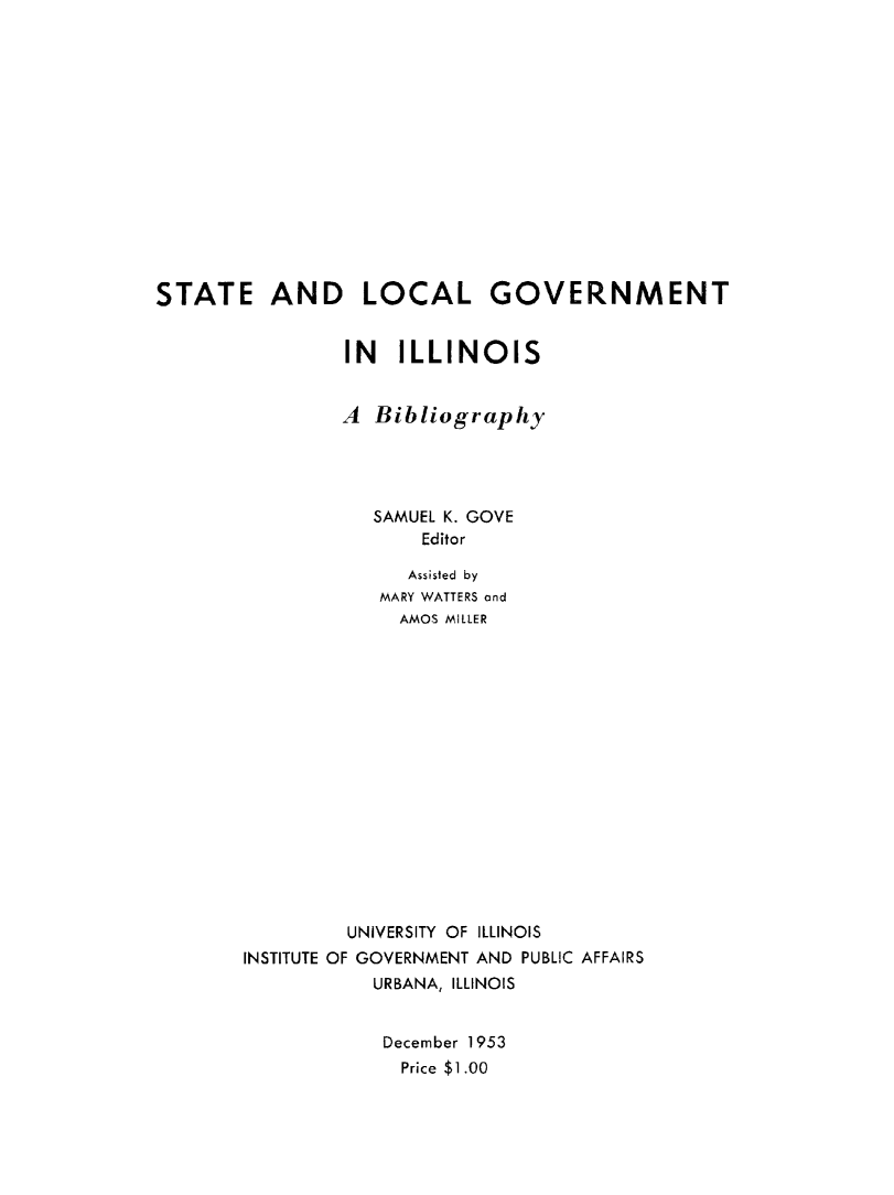 handle is hein.beal/stlclgovt0001 and id is 1 raw text is: 















STATE AND LOCAL GOVERNMENT


                IN ILLINOIS


                A Bibliography




                   SAMUEL K. GOVE
                       Editor

                       Assisted by
                   MARY WATTERS and
                     AMOS MILLER

















                UNIVERSITY OF ILLINOIS
        INSTITUTE OF GOVERNMENT AND PUBLIC AFFAIRS
                   URBANA, ILLINOIS


                   December 1953
                     Price $1 .00


