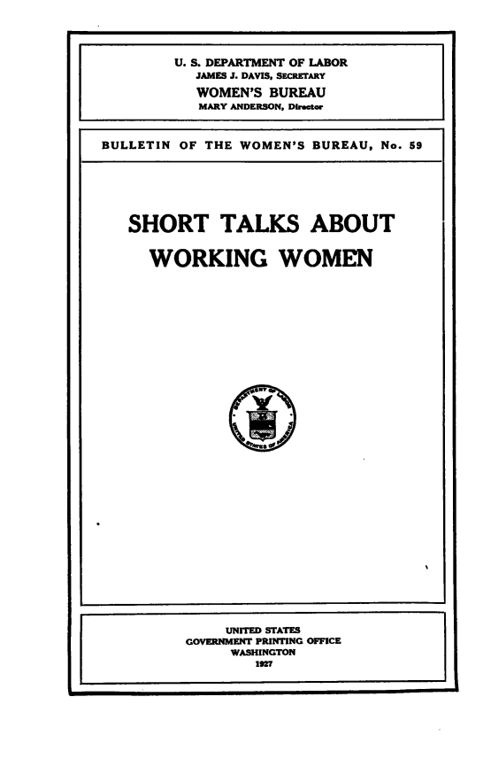 handle is hein.beal/stlksww0001 and id is 1 raw text is: 




         U. S. DEPARTMENT OF LABOR
           JAMES J. DAVIS, SECRETARY

           WOMEN'S  BUREAU
           MARY ANDERSON, Director



BULLETIN OF THE WOMEN'S  BUREAU, No. 59


SHORT TALKS ABOUT


  WORKING WOMEN












               eT




               - i*47,I


     UNITED STATES
GOVERNMENT PRINTING OFFICE
     WASHINGTON
        1927


