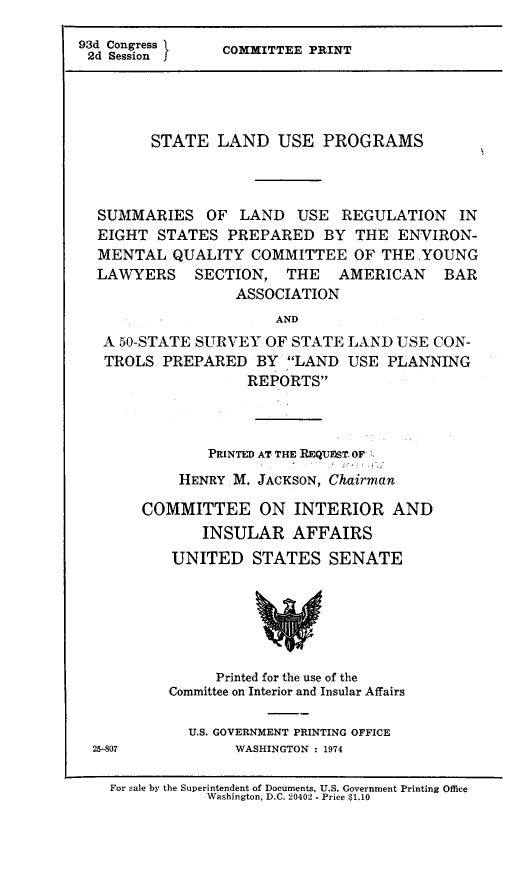 handle is hein.beal/stlnduse0001 and id is 1 raw text is: 93d Congress l
2d Session J

COMMITTEE PRINT

STATE LAND USE PROGRAMS
SUMMARIES OF LAND USE REGULATION IN
EIGHT STATES PREPARED BY THE ENVIRON-
MENTAL QUALITY COMMITTEE OF THE .YOUNG
LAWYERS SECTION, THE AMERICAN BAR
ASSOCIATION
AND
A 50-STATE SURVEY OF STATE LAND USE CON-
TROLS PREPARED BY LAND USE PLANNING
REPORTS

PRINTED AT THE REQUEST: OF
HENRY M. JACKSON, Chairman
COMMITTEE ON INTERIOR AND
INSULAR AFFAIRS
UNITED STATES SENATE
Printed for the use of the
Committee on Interior and Insular Affairs
U.S. GOVERNMENT PRINTING OFFICE
25-807                WASHINGTON : 1974
For sale by the Superintendent of Documents, U.S. Government Printing Office
Washington, D.C. 20402 - Price $1.10


