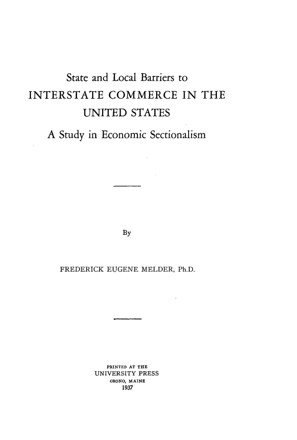 handle is hein.beal/stlobainc0001 and id is 1 raw text is: ï»¿State and Local Barriers to
INTERSTATE COMMERCE IN THE
UNITED STATES
A Study in Economic Sectionalism
By
FREDERICK EUGENE MELDER, Ph.D.

PRINTED AT THE
UNIVERSITY PRESS
ORONO, MAINE
1937


