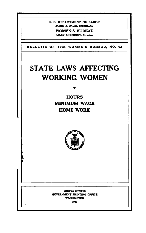 handle is hein.beal/stlwafww0001 and id is 1 raw text is: 




        U. S. DEPARTMENT OF LABOR
           JAMES J. DAVIS, SECRETARY
           WOMEN'S BUREAU
           MARY ANDERSON, Director


BULLETIN OF THE WOMEN'S BUREAU, NO. 63


STATE LAWS AFFECTING


    WORKING WOMEN




              HOURS

         MINIMUM   WAGE

           HOME  WORiD


I


     UNITED STATES
GOVERNMENT PRINTING OFFICE
     WASHINGTON
        1927


