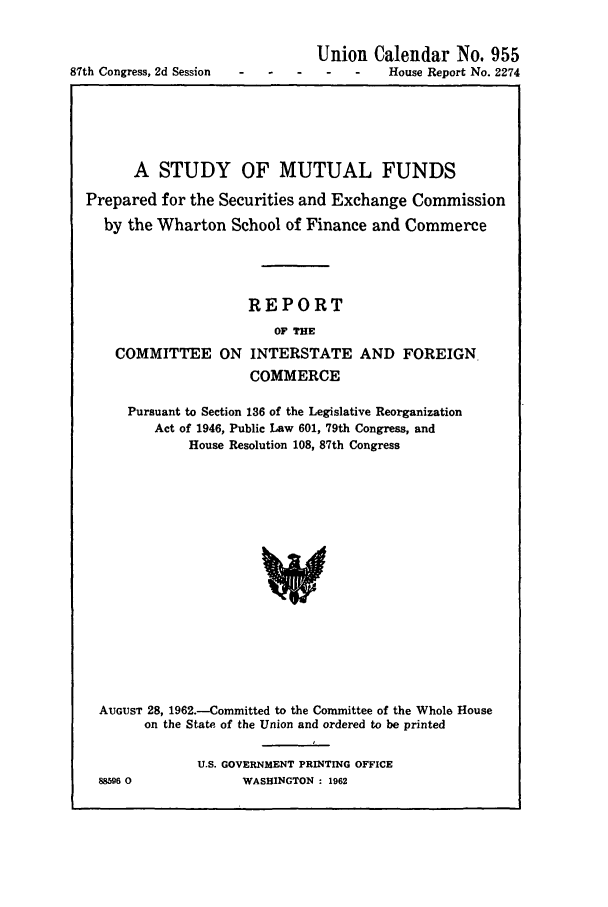 handle is hein.beal/stmf0001 and id is 1 raw text is: 87th Congress, 2d Session

Union Calendar No. 955
S -  -   House Report No. 2274

A STUDY OF MUTUAL FUNDS
Prepared for the Securities and Exchange Commission
by the Wharton School of Finance and Commerce
REPORT
OF THE
COMMITTEE ON INTERSTATE AND FOREIGN.
COMMERCE
Pursuant to Section 136 of the Legislative Reorganization
Act of 1946, Public Law 601, 79th Congress, and
House Resolution 108, 87th Congress
AUGUST 28, 1962.-Committed to the Committee of the Whole House
on the State of the Union and ordered to be printed

88596 0

U.S. GOVERNMENT PRINTING OFFICE
WASHINGTON : 1962


