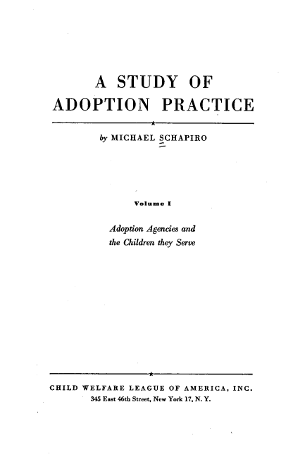handle is hein.beal/stoap0001 and id is 1 raw text is: A STUDY OF
ADOPTION PRACTICE

by MICHAEL SCHAPIRO
Volume I
Adoption Agencies and
the Children they Serve

*
CHILD WELFARE LEAGUE OF AMERICA, INC.
345 East 46th Street, New York 17, N. Y.


